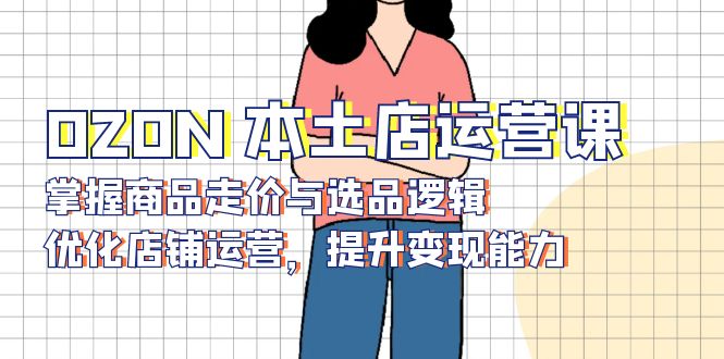 OZON 本土店运营课，掌握商品走价与选品逻辑，优化店铺运营，提升变现能力-俗人圈网创