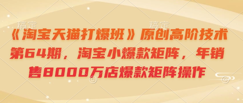 《淘宝天猫打爆班》原创高阶技术第64期,淘宝小爆款矩阵,年销售8000万店爆款矩阵操作-俗人圈网创