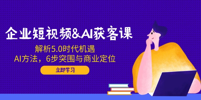 企业短视频&AI获客课：解析5.0时代机遇，AI方法，6步突围与商业定位-俗人圈网创