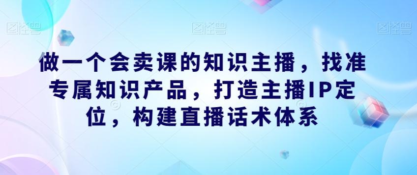 做一个会卖课的知识主播,找准专属知识产品,打造主播IP定位,构建直播话术体系-俗人圈网创