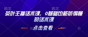 茶叶主播话术课，0基础也能听得懂的话术课-俗人圈网创