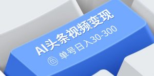 AI头条视频变现：AI原创搬运玩法，无需剪辑，多平台发布，单号日入30-300-俗人圈网创
