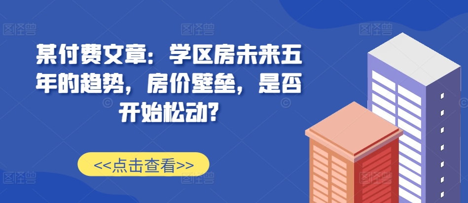 某付费文章：学区房未来五年的趋势，房价壁垒，是否开始松动?-俗人圈网创