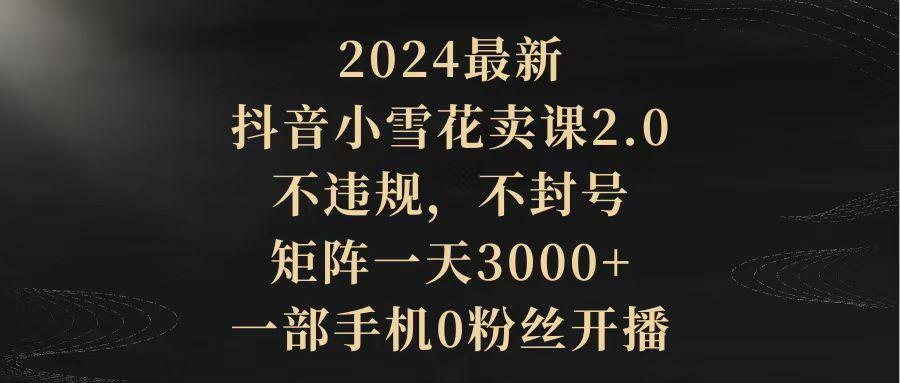 (9639期)2024最新抖音小雪花卖课2.0 不违规 不封号 矩阵一天3000+一部手机0粉丝开播-俗人圈网创