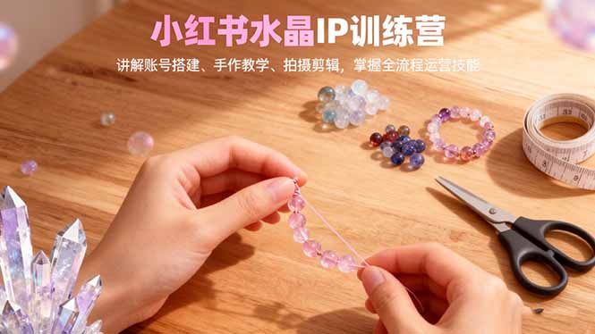 小红书水晶IP训练营,讲解账号搭建、手作教学、拍摄剪辑,全流程运营技能-俗人圈网创