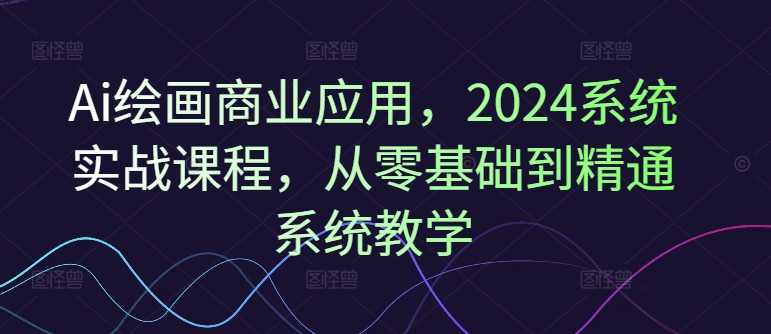 Ai绘画商业应用，2024系统实战课程，从零基础到精通系统教学-俗人圈网创