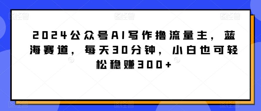 2024公众号AI写作撸流量主，蓝海赛道，每天30分钟，小白也可轻松稳赚300+【揭秘】-俗人圈网创