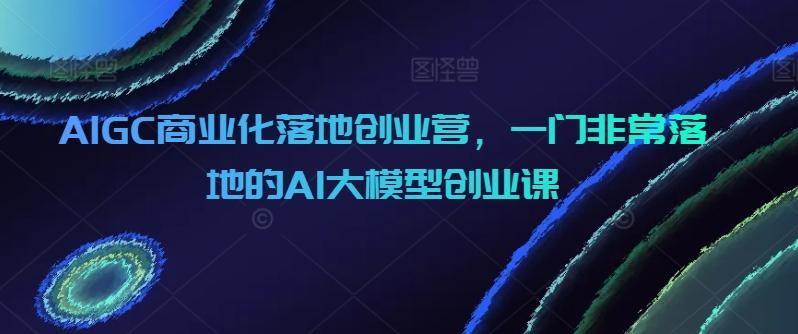 AIGC商业化落地创业营，一门非常落地的AI大模型创业课-俗人圈网创