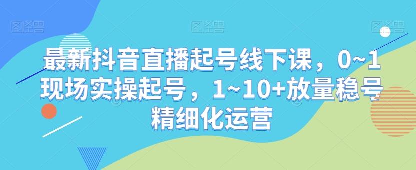 最新抖音直播起号线下课，0~1现场实操起号，1~10+放量稳号精细化运营-俗人圈网创