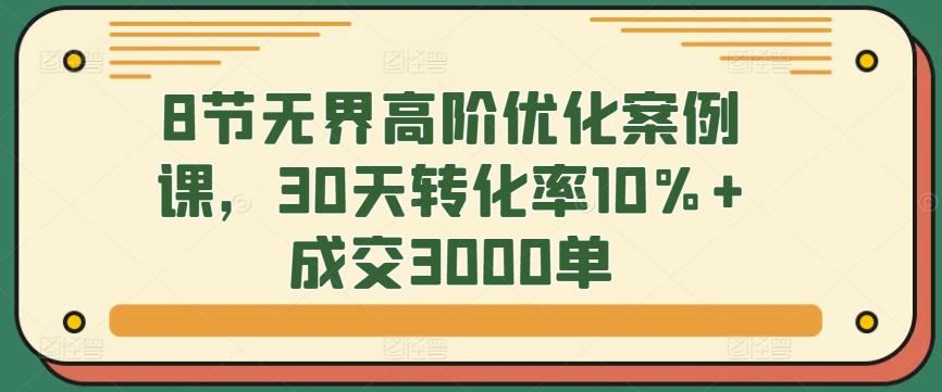 8节无界高阶优化案例课，30天转化率10%+成交3000单-俗人圈网创