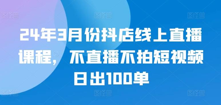24年3月份抖店线上直播课程，不直播不拍短视频日出100单-俗人圈网创