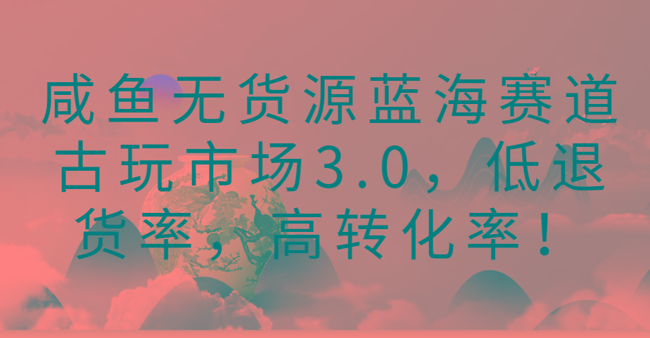 咸鱼无货源蓝海赛道古玩市场3.0，低退货率，高转化率！-俗人圈网创