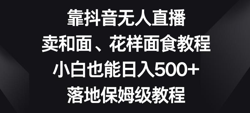 靠抖音无人直播，卖和面、花样面试教程，小白也能日入500+，落地保姆级教程【揭秘】-俗人圈网创