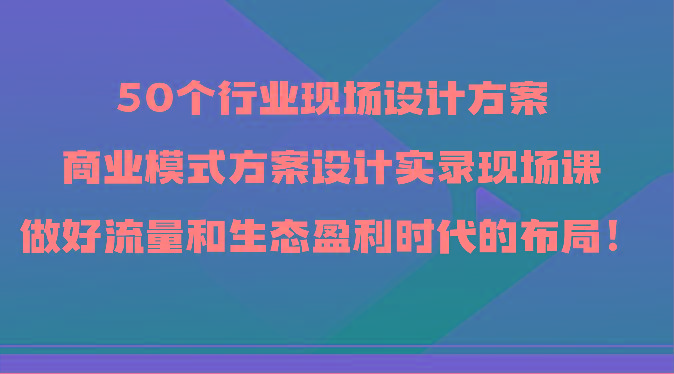 50个行业现场设计方案，商业模式方案设计实录现场课，做好流量和生态盈利时代的布局！-俗人圈网创