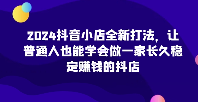 2024抖音小店全新打法，让普通人也能学会做一家长久稳定赚钱的抖店(更新)-俗人圈网创