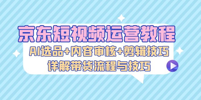 京东短视频运营教程：AI选品+内容审核+剪辑技巧，详解带货流程与技巧-俗人圈网创