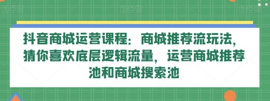 抖音商城运营课程：商城推荐流玩法，猜你喜欢底层逻辑流量，运营商城推荐池和商城搜索池-俗人圈网创