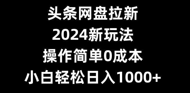 头条网盘拉新，2024新玩法，操作简单0成本，小白轻松日入1000+-俗人圈网创